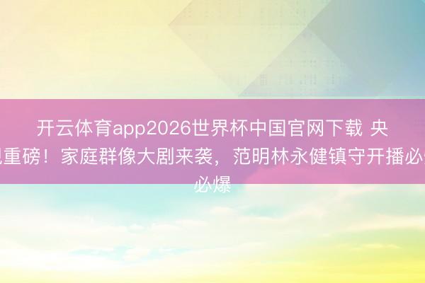开云体育app2026世界杯中国官网下载 央视重磅！家庭群像大剧来袭，范明林永健镇守开播必爆
