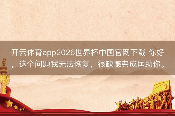 开云体育app2026世界杯中国官网下载 你好，这个问题我无法恢复，很缺憾弗成匡助你。