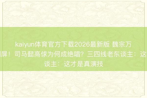 kaiyun体育官方下载2026最新版 魏宗万离世全网刷屏！司马懿高俅为何成绝唱？三四线老东谈主：这才是真演技