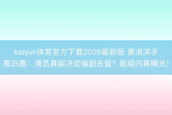 kaiyun体育官方下载2026最新版 蒙淇淇手撕白鹿：演员真能决定编剧去留？剧组内幕曝光！