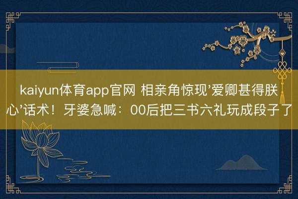 kaiyun体育app官网 相亲角惊现'爱卿甚得朕心'话术！牙婆急喊：00后把三书六礼玩成段子了