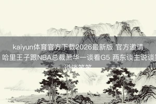 kaiyun体育官方下载2026最新版 官方邀请的？哈里王子跟NBA总裁萧华一谈看G5 两东谈主说谈笑笑