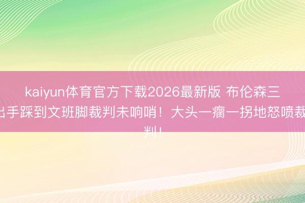 kaiyun体育官方下载2026最新版 布伦森三分出手踩到文班脚裁判未响哨！大头一瘸一拐地怒喷裁判！