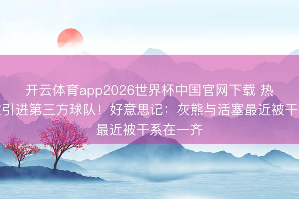 开云体育app2026世界杯中国官网下载 热火雄鹿欲引进第三方球队！好意思记：灰熊与活塞最近被干系在一齐