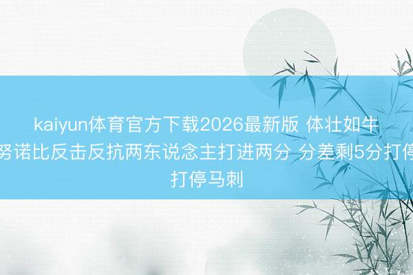 kaiyun体育官方下载2026最新版 体壮如牛！阿努诺比反击反抗两东说念主打进两分 分差剩5分打停马刺