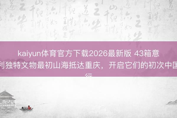 kaiyun体育官方下载2026最新版 43箱意大利独特文物最初山海抵达重庆，开启它们的初次中国行