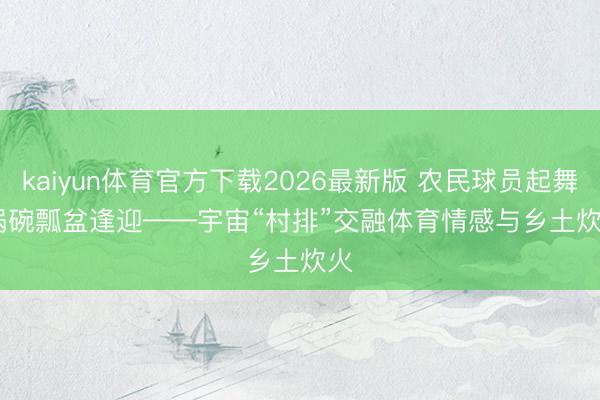 kaiyun体育官方下载2026最新版 农民球员起舞 锅碗瓢盆逢迎——宇宙“村排”交融体育情感与乡土炊火
