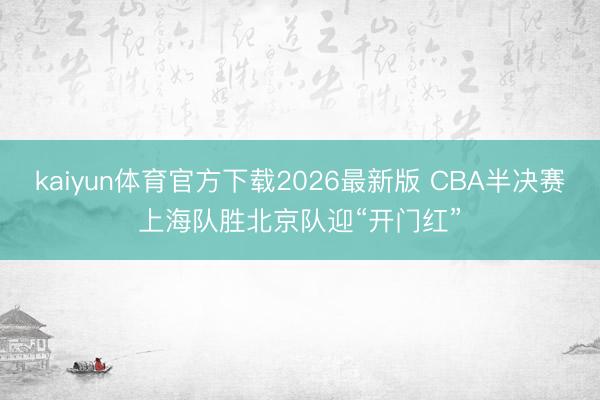 kaiyun体育官方下载2026最新版 CBA半决赛上海队胜北京队迎“开门红”