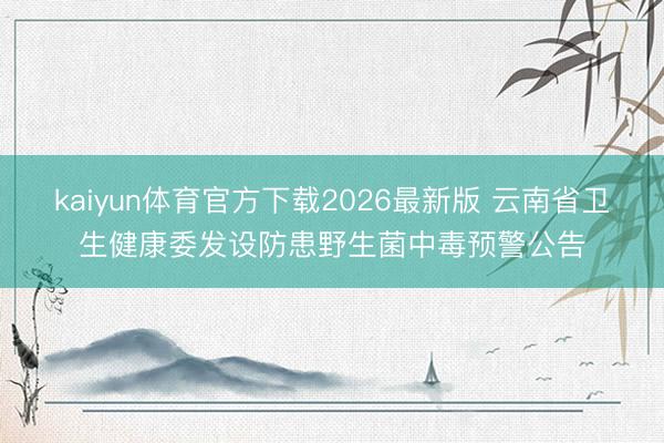 kaiyun体育官方下载2026最新版 云南省卫生健康委发设防患野生菌中毒预警公告