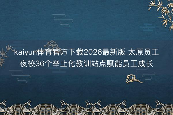 kaiyun体育官方下载2026最新版 太原员工夜校36个举止化教训站点赋能员工成长