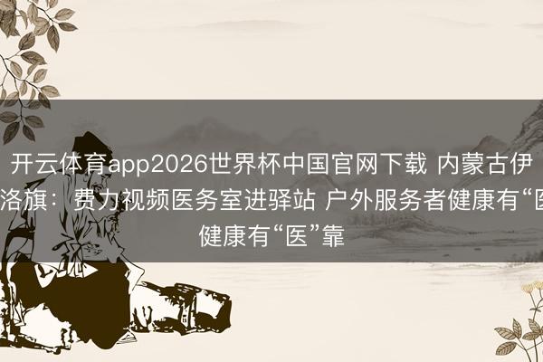 开云体育app2026世界杯中国官网下载 内蒙古伊金霍洛旗：费力视频医务室进驿站 户外服务者健康有“医”靠