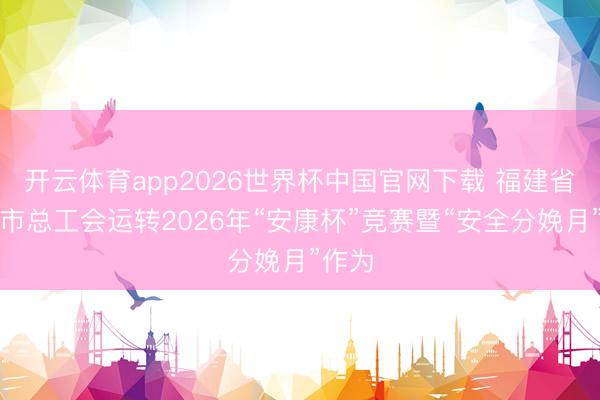 开云体育app2026世界杯中国官网下载 福建省泉州市总工会运转2026年“安康杯”竞赛暨“安全分娩月”作为