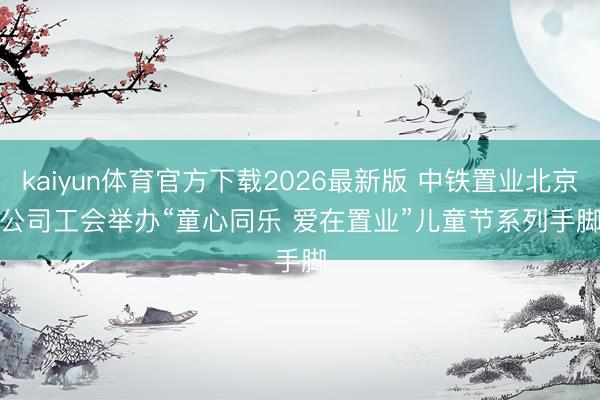 kaiyun体育官方下载2026最新版 中铁置业北京公司工会举办“童心同乐 爱在置业”儿童节系列手脚