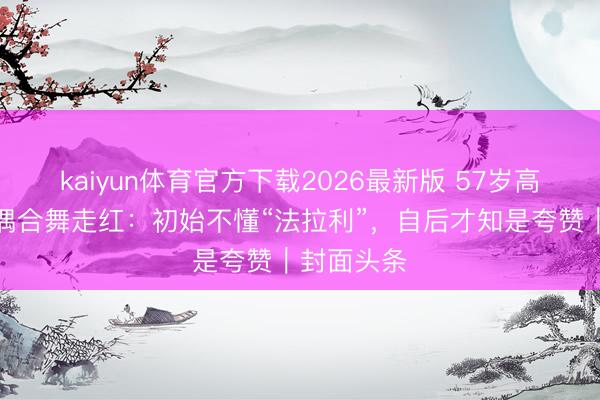 kaiyun体育官方下载2026最新版 57岁高校西宾跳偶合舞走红：初始不懂“法拉利”，自后才知是夸赞｜封面头条