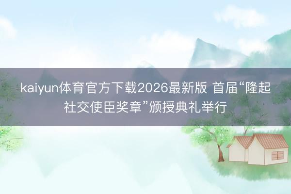 kaiyun体育官方下载2026最新版 首届“隆起社交使臣奖章”颁授典礼举行