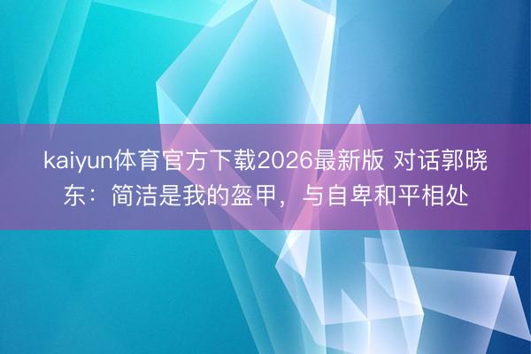 kaiyun体育官方下载2026最新版 对话郭晓东：简洁是我的盔甲，与自卑和平相处