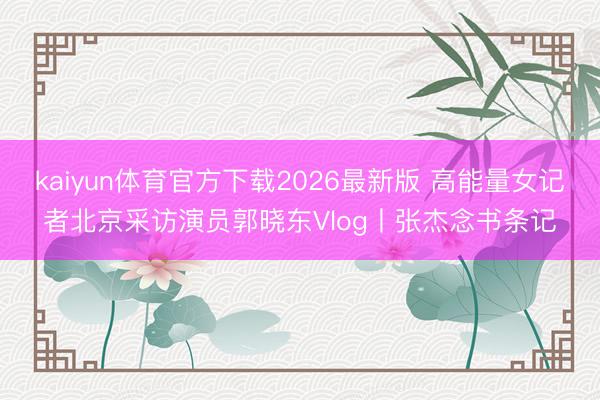 kaiyun体育官方下载2026最新版 高能量女记者北京采访演员郭晓东Vlog丨张杰念书条记