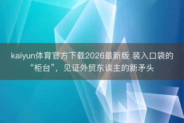 kaiyun体育官方下载2026最新版 装入口袋的“柜台”，见证外贸东谈主的新矛头