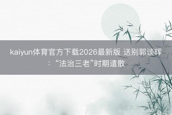kaiyun体育官方下载2026最新版 送别郭谈晖：“法治三老”时期遣散