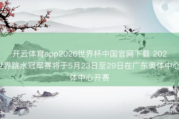 开云体育app2026世界杯中国官网下载 2026年世界跳水冠军赛将于5月23日至29日在广东奥体中心开赛