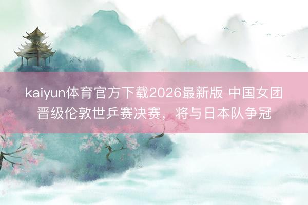 kaiyun体育官方下载2026最新版 中国女团晋级伦敦世乒赛决赛,将与日本队争冠