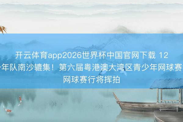 开云体育app2026世界杯中国官网下载 12支顶尖少年队南沙辘集！第六届粤港澳大湾区青少年网球赛行将挥拍