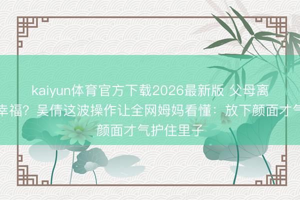 kaiyun体育官方下载2026最新版 父母离异孩子更幸福？吴倩这波操作让全网姆妈看懂：放下颜面才气护住里子