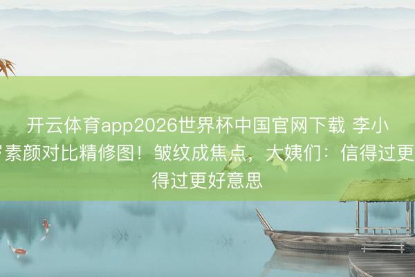 开云体育app2026世界杯中国官网下载 李小冉50岁素颜对比精修图！皱纹成焦点，大姨们：信得过更好意思