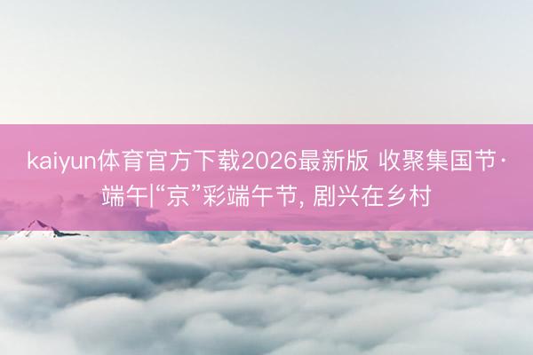 kaiyun体育官方下载2026最新版 收聚集国节·端午|“京”彩端午节， 剧兴在乡村